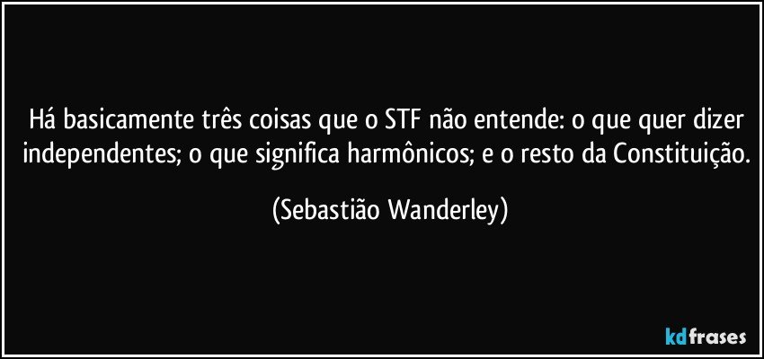 Há basicamente três coisas que o STF não entende: o que quer dizer independentes; o que significa harmônicos; e o resto da Constituição. (Sebastião Wanderley)