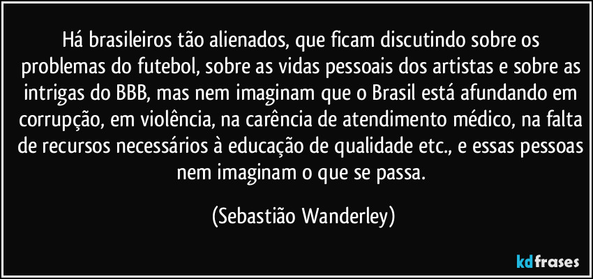 Há brasileiros tão alienados, que ficam discutindo sobre os problemas do futebol, sobre as vidas pessoais dos artistas e sobre as intrigas do BBB, mas nem imaginam que o Brasil está afundando em corrupção, em violência, na carência de atendimento médico, na falta de recursos necessários à educação de qualidade etc., e essas pessoas nem imaginam o que se passa. (Sebastião Wanderley)
