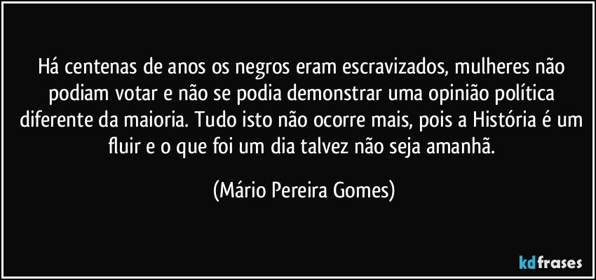 Há centenas de anos os negros eram escravizados, mulheres não podiam votar e não se podia demonstrar uma opinião política diferente da maioria. Tudo isto não ocorre mais, pois a História é um fluir e o que foi um dia talvez não seja amanhã. (Mário Pereira Gomes)