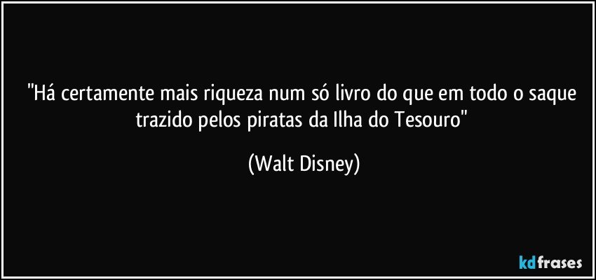"Há certamente mais riqueza num só livro do que em todo o saque trazido pelos piratas da Ilha do Tesouro" (Walt Disney)