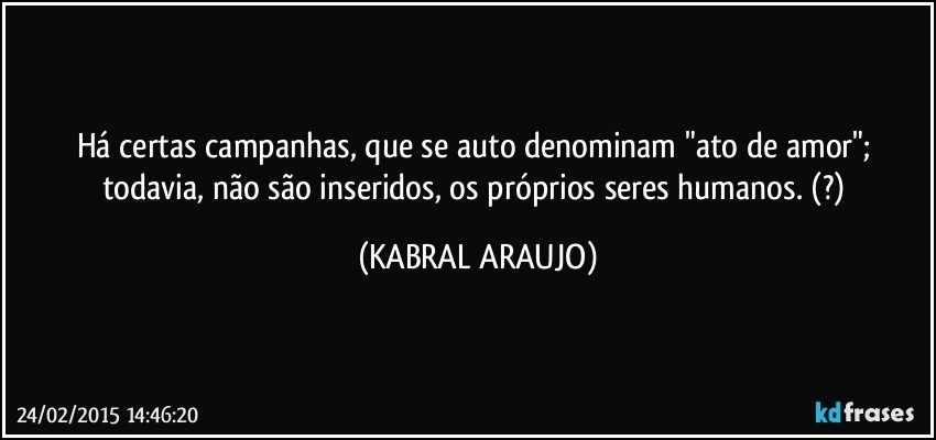 Há certas campanhas, que se auto denominam "ato de amor"; todavia, não são inseridos, os próprios seres humanos.  (?) (KABRAL ARAUJO)