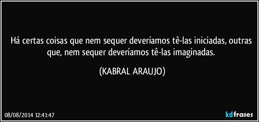 Há certas coisas que nem sequer deveríamos tê-las iniciadas, outras que, nem sequer deveríamos tê-las imaginadas. (KABRAL ARAUJO)