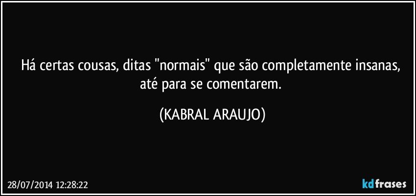 Há certas cousas, ditas "normais" que são completamente insanas, até para se comentarem. (KABRAL ARAUJO)