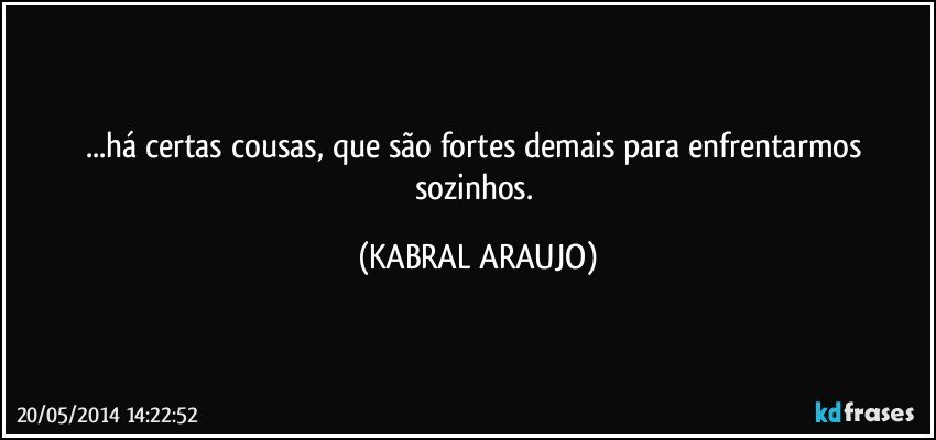 ...há certas cousas, que são fortes demais para enfrentarmos sozinhos. (KABRAL ARAUJO)