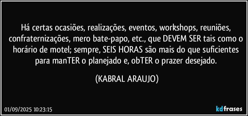 Há certas ocasiões, realizações, eventos, workshops, reuniões, confraternizações, mero bate-papo, etc., que DEVEM SER tais como o horário de motel; sempre, SEIS HORAS são mais do que suficientes para manTER o planejado e, obTER o prazer desejado. (KABRAL ARAUJO)