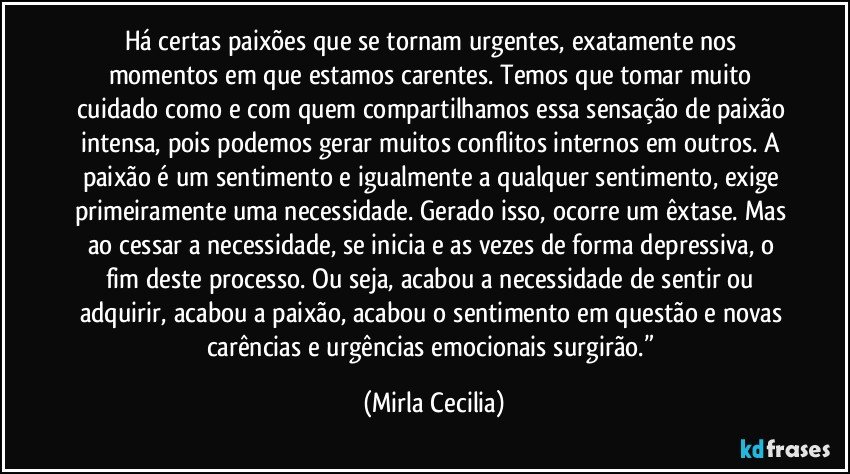 Há certas paixões que se tornam urgentes, exatamente nos momentos em que estamos carentes. Temos que tomar muito cuidado como e com quem compartilhamos essa sensação de paixão intensa, pois podemos gerar muitos conflitos internos em outros. A paixão é um sentimento e igualmente a qualquer sentimento, exige primeiramente uma necessidade. Gerado isso, ocorre um êxtase. Mas ao cessar a necessidade, se inicia e as vezes de forma depressiva, o fim deste processo. Ou seja, acabou a necessidade de sentir ou adquirir, acabou a paixão, acabou o sentimento em questão e novas carências e urgências emocionais surgirão.” (Mirla Cecilia)