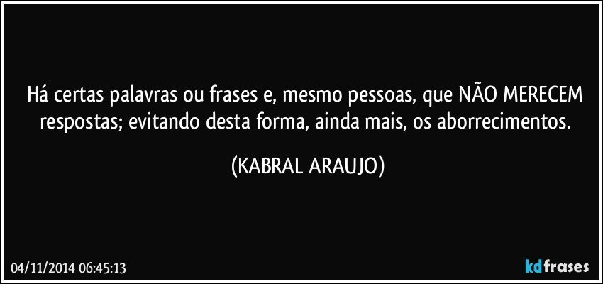 Há certas palavras ou frases e, mesmo pessoas,  que NÃO MERECEM respostas; evitando desta forma,  ainda mais, os aborrecimentos. (KABRAL ARAUJO)