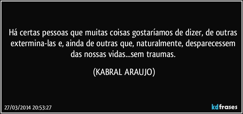 Há certas pessoas que muitas coisas gostaríamos de dizer, de outras extermina-las e, ainda de outras que, naturalmente, desparecessem das nossas vidas...sem traumas. (KABRAL ARAUJO)