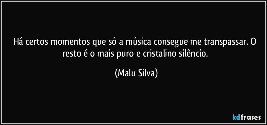 Há certos momentos que só a música consegue me transpassar. O resto é o mais puro e cristalino silêncio. (Malu Silva)