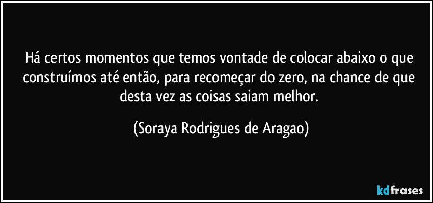 Há certos momentos que temos vontade de colocar abaixo o que construímos até então, para recomeçar do zero, na chance de que desta vez as coisas saiam melhor. (Soraya Rodrigues de Aragao)