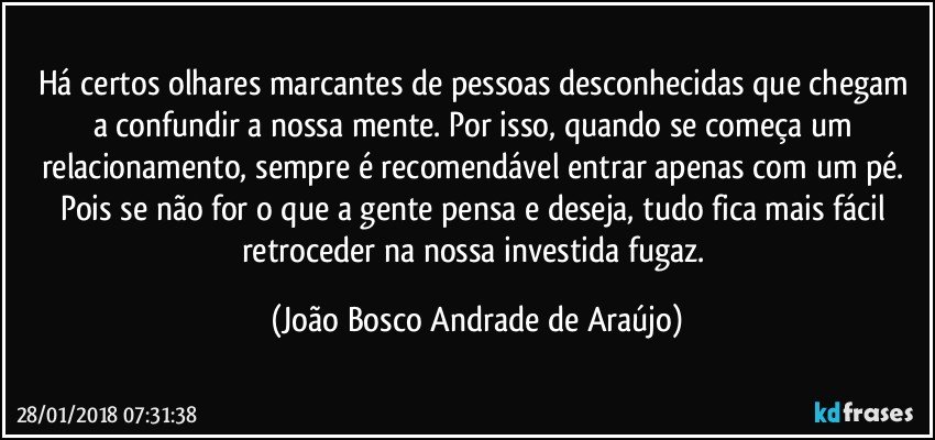 Há certos olhares marcantes de pessoas desconhecidas  que chegam a confundir a nossa mente. Por isso, quando se começa um relacionamento, sempre é recomendável entrar apenas com um pé. Pois se não for o que a gente pensa e deseja, tudo fica mais fácil retroceder na nossa investida fugaz. (João Bosco Andrade de Araújo)