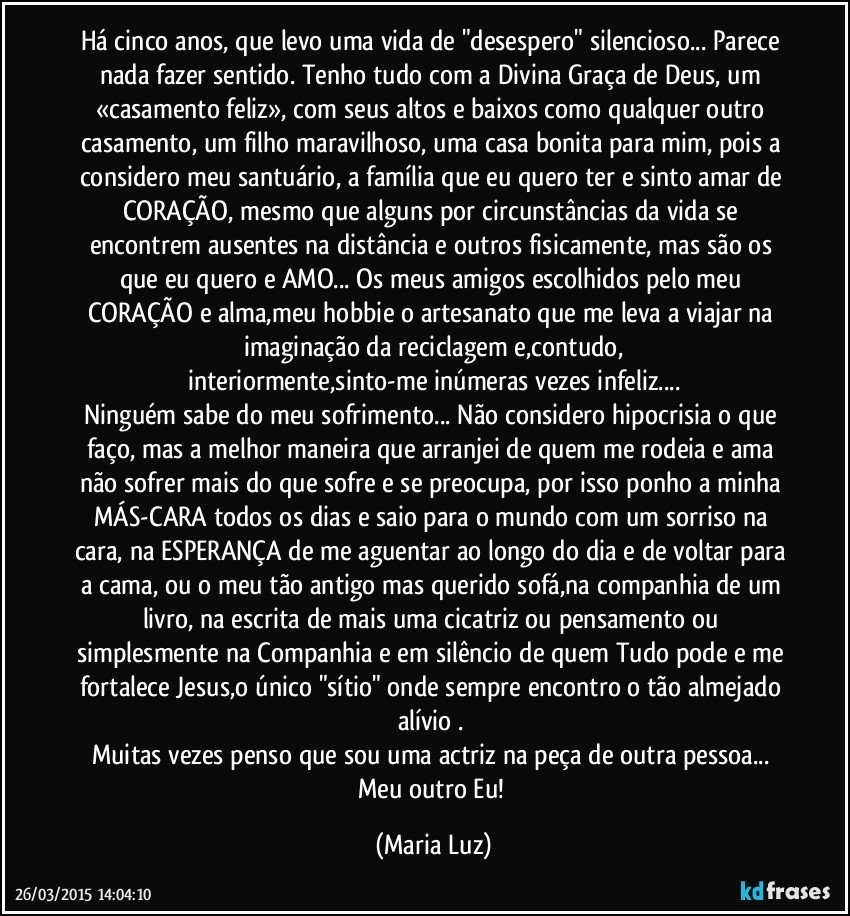 Há cinco anos, que levo uma vida de "desespero" silencioso... Parece nada fazer sentido. Tenho tudo com a Divina Graça de Deus, um «casamento feliz», com seus altos e baixos como qualquer outro casamento, um filho maravilhoso, uma casa bonita para mim, pois a considero meu santuário, a família que eu quero ter e sinto amar de CORAÇÃO,  mesmo que alguns por circunstâncias da vida se encontrem ausentes na distância e outros fisicamente, mas são os que eu quero e AMO... Os meus amigos escolhidos pelo meu CORAÇÃO e alma,meu hobbie o artesanato que me leva a viajar na imaginação da reciclagem e,contudo,
interiormente,sinto-me inúmeras vezes infeliz...
Ninguém sabe do meu sofrimento... Não considero hipocrisia o que faço, mas a melhor maneira que arranjei de quem me rodeia e ama não sofrer mais do que sofre e se preocupa, por isso ponho a minha MÁS-CARA todos os dias e saio para o mundo com um sorriso na cara, na ESPERANÇA de me aguentar ao longo do dia e de voltar para a cama, ou o meu tão antigo mas querido sofá,na companhia de um livro, na escrita de mais uma cicatriz ou pensamento ou simplesmente na Companhia e em silêncio de quem Tudo pode e me fortalece Jesus,o único "sítio" onde sempre encontro o tão almejado alívio . 
Muitas vezes penso que sou uma  actriz na peça de outra pessoa... Meu outro Eu! (Maria Luz)