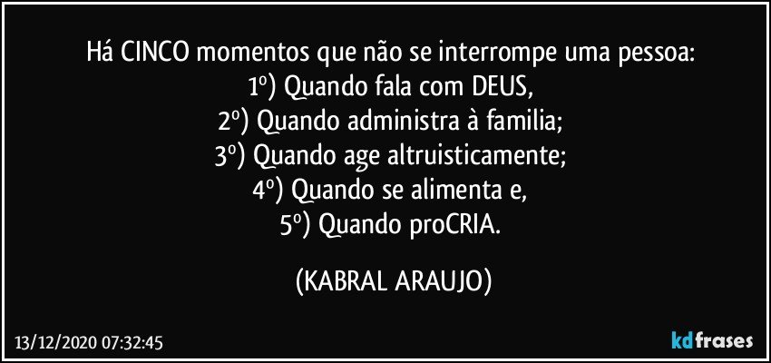 Há CINCO momentos que não se interrompe uma pessoa: 
1º) Quando fala com DEUS, 
2º) Quando administra à familia; 
3º) Quando age altruisticamente; 
4º) Quando se alimenta e, 
5º) Quando proCRIA. (KABRAL ARAUJO)