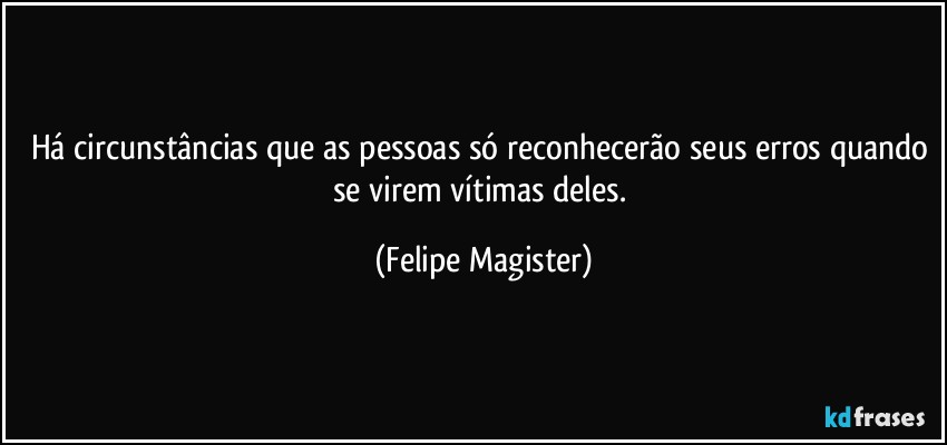 Há circunstâncias que as pessoas só reconhecerão seus erros quando se virem vítimas deles. (Felipe Magister)