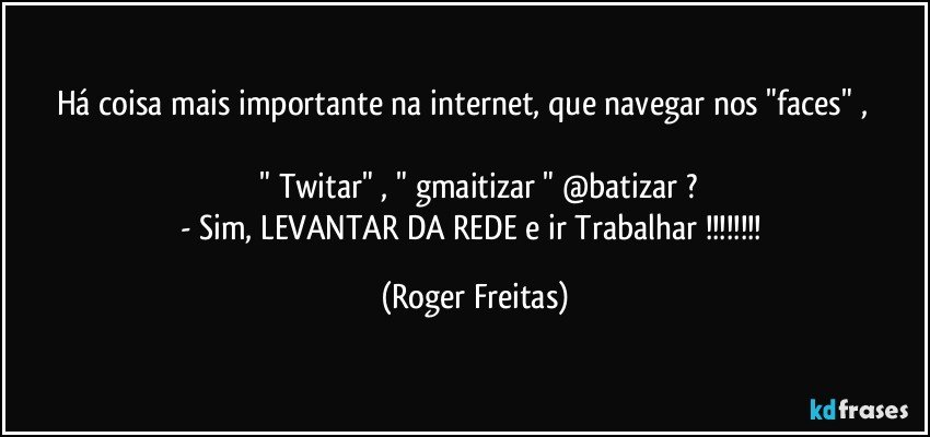 Há coisa mais importante na  internet, que navegar nos "faces" ,                 
  " Twitar"   ,   " gmaitizar "   @batizar  ?
- Sim,  LEVANTAR DA REDE  e ir Trabalhar !!! (Roger Freitas)