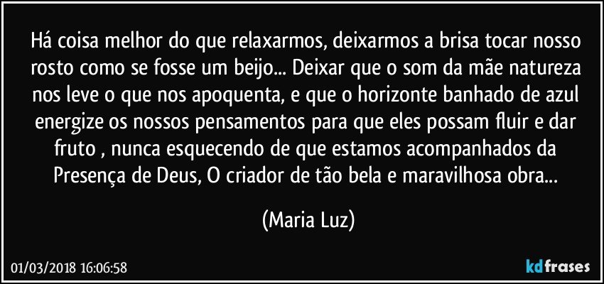 Há coisa melhor do que relaxarmos, deixarmos a brisa tocar nosso rosto como se fosse um beijo... Deixar que o som da mãe natureza nos leve o que nos apoquenta, e que o horizonte banhado de azul energize os nossos pensamentos para que eles possam fluir e dar fruto , nunca esquecendo de que estamos acompanhados da Presença de Deus, O criador de tão bela e maravilhosa obra... (Maria Luz)