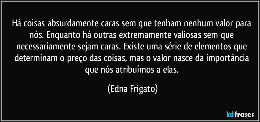 Há coisas absurdamente caras sem que tenham nenhum valor para nós. Enquanto há outras extremamente valiosas sem que necessariamente sejam caras. Existe uma série de elementos que determinam o preço das coisas, mas o valor nasce da importância que nós atribuímos a elas. (Edna Frigato)