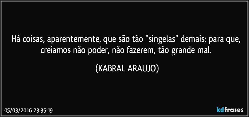 Há coisas, aparentemente, que são tão "singelas" demais; para que, creiamos não poder, não fazerem, tão grande mal. (KABRAL ARAUJO)