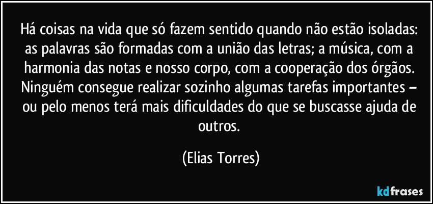 Há coisas na vida que só fazem sentido quando não estão isoladas: as palavras são formadas com a união das letras; a música, com a harmonia das notas e nosso corpo, com a cooperação dos órgãos. Ninguém consegue realizar sozinho algumas tarefas importantes – ou pelo menos terá mais dificuldades do que se buscasse ajuda de outros. (Elias Torres)