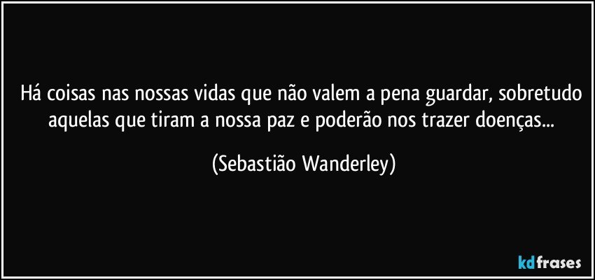 Há coisas nas nossas vidas que não valem a pena guardar, sobretudo aquelas que tiram a nossa paz e poderão nos trazer doenças... (Sebastião Wanderley)