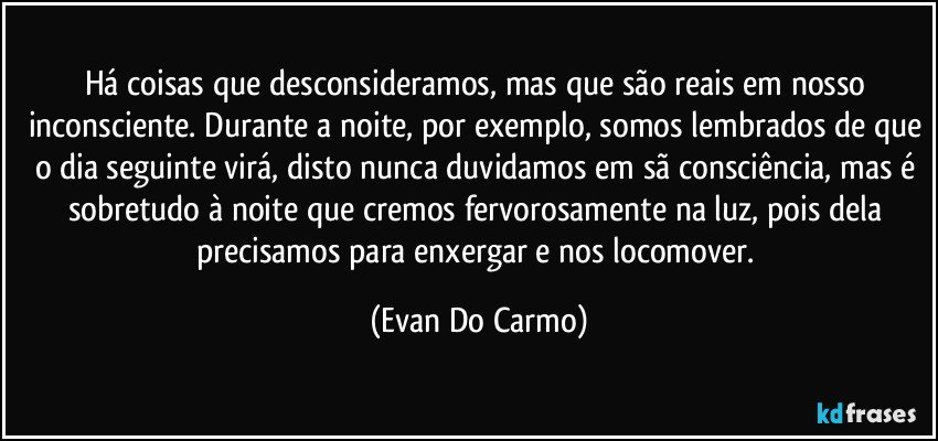 Há coisas que desconsideramos, mas que são reais em nosso inconsciente. Durante a noite, por exemplo, somos lembrados de que o dia seguinte virá, disto nunca duvidamos em sã consciência, mas é sobretudo à noite que cremos fervorosamente na luz, pois dela precisamos para enxergar e nos locomover. (Evan Do Carmo)