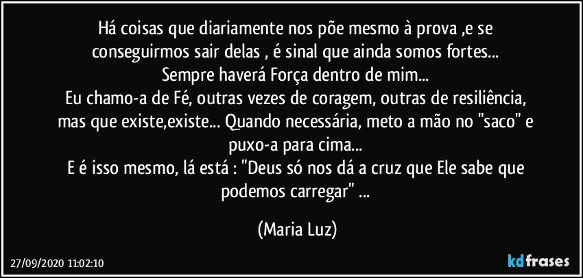 Há coisas que diariamente nos põe mesmo à prova ,e se conseguirmos sair delas , é sinal que ainda somos fortes... 
Sempre haverá Força dentro de mim... 
Eu chamo-a de Fé, outras vezes de coragem, outras de resiliência, mas que existe,existe... Quando necessária, meto a mão no "saco" e puxo-a para cima... 
E é isso mesmo, lá está : "Deus só nos dá a cruz que Ele sabe que podemos carregar" ... (Maria Luz)