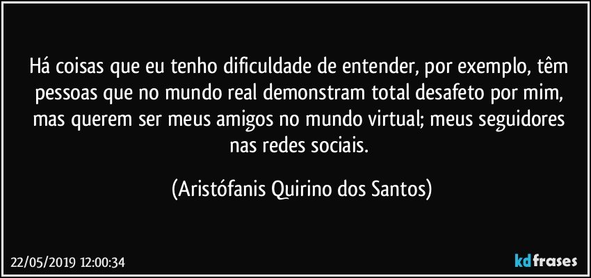 Há coisas que eu tenho dificuldade de entender, por exemplo, têm pessoas que no mundo real demonstram total desafeto por mim, mas querem ser meus amigos no mundo virtual; meus seguidores nas redes sociais. (Aristófanis Quirino dos Santos)