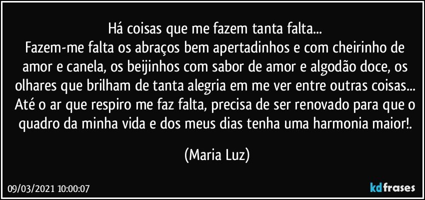 Há coisas que me fazem tanta falta... 
Fazem-me falta os abraços bem apertadinhos e com cheirinho de amor e canela, os beijinhos com sabor de amor e algodão doce, os olhares que brilham de tanta alegria em me ver entre outras coisas... Até o ar que respiro me faz falta, precisa de ser renovado para que o quadro da minha vida e dos meus dias tenha uma harmonia maior!. (Maria Luz)