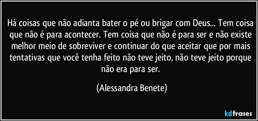 Há coisas que não adianta bater o pé ou brigar com Deus... Tem coisa que não é para acontecer. Tem coisa que não é para ser e não existe melhor meio de sobreviver e continuar do que aceitar que por mais tentativas que você tenha feito não teve jeito, não teve jeito porque não era para ser. (Alessandra Benete)