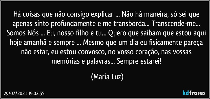 Há coisas que não consigo explicar ... Não há maneira, só sei que apenas sinto profundamente e me transborda... Transcende-me... Somos Nós ... Eu, nosso filho e tu... Quero que saibam que estou aqui hoje amanhã e sempre ... Mesmo que um dia eu fisicamente pareça não estar, eu estou convosco, no vosso coração, nas vossas memórias e palavras... Sempre estarei! (Maria Luz)