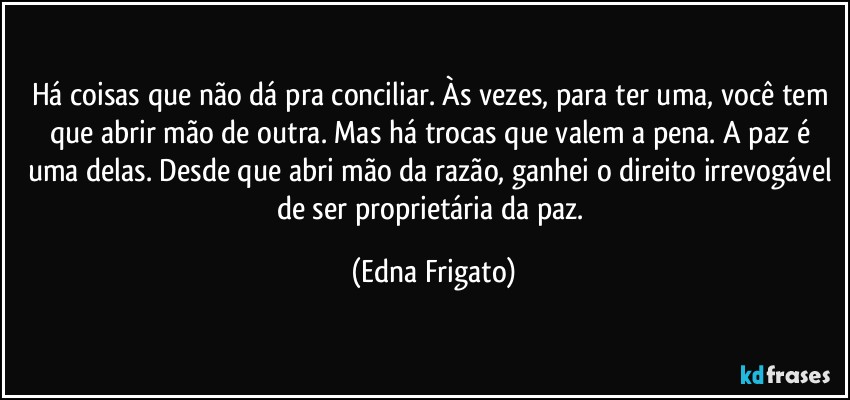 Há coisas que não dá pra conciliar. Às vezes, para ter uma, você tem que abrir mão de outra. Mas há trocas que valem a pena. A paz é uma delas. Desde que abri mão da razão, ganhei o direito irrevogável de ser proprietária da paz. (Edna Frigato)