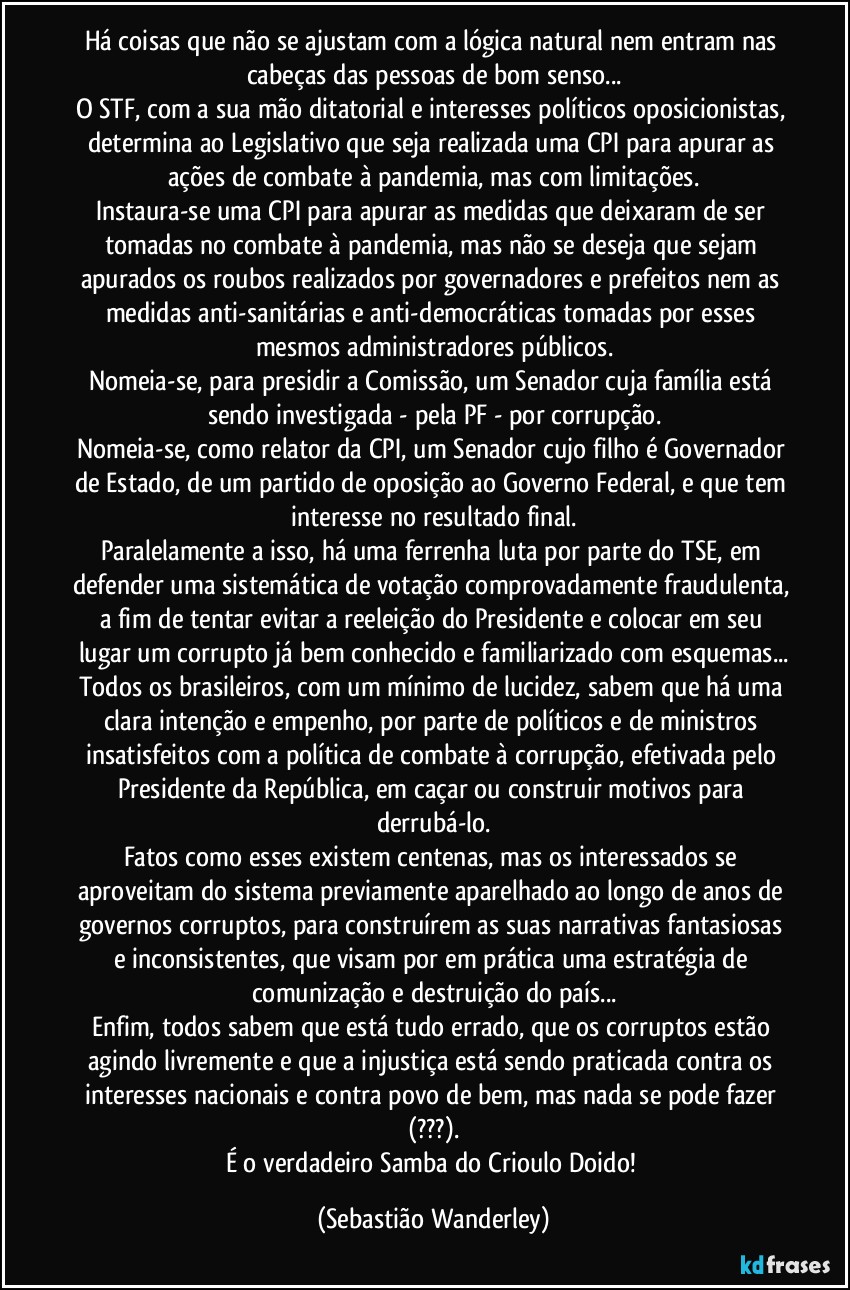 Há coisas que não se ajustam com a lógica natural nem entram nas cabeças das pessoas de bom senso...
O STF, com a sua mão ditatorial e interesses políticos oposicionistas, determina ao Legislativo que seja realizada uma CPI para apurar as ações de combate à pandemia, mas com limitações.
Instaura-se uma CPI para apurar as medidas que deixaram de ser tomadas no combate à pandemia, mas não se deseja que sejam apurados os roubos realizados por governadores e prefeitos nem as medidas anti-sanitárias e anti-democráticas tomadas por esses mesmos administradores públicos.
Nomeia-se, para presidir a Comissão, um Senador cuja família está sendo investigada - pela PF - por corrupção.
Nomeia-se, como relator da CPI, um Senador cujo filho é Governador de Estado, de um partido de oposição ao Governo Federal, e que tem interesse no resultado final.
Paralelamente a isso, há uma ferrenha luta por parte do TSE, em defender uma sistemática de votação comprovadamente fraudulenta, a fim de tentar evitar a reeleição do Presidente e colocar em seu lugar um corrupto já bem conhecido e familiarizado com esquemas...
Todos os brasileiros, com um mínimo de lucidez, sabem que há uma clara intenção e empenho, por parte de políticos e de ministros insatisfeitos com a política de combate à corrupção, efetivada pelo Presidente da República, em caçar ou construir motivos para derrubá-lo.
Fatos como esses existem centenas, mas os interessados se aproveitam do sistema previamente aparelhado ao longo de anos de governos corruptos, para construírem as suas narrativas fantasiosas e inconsistentes, que visam por em prática uma estratégia de comunização e destruição do país...
Enfim, todos sabem que está tudo errado, que os corruptos estão agindo livremente e que a injustiça está sendo praticada contra os interesses nacionais e contra povo de bem, mas nada se pode fazer (???).
É o verdadeiro Samba do Crioulo Doido! (Sebastião Wanderley)