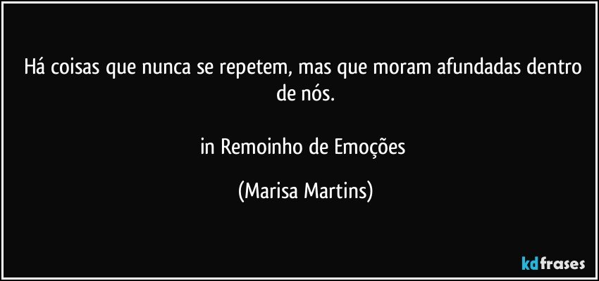 Há coisas que nunca se repetem, mas que moram afundadas dentro de nós.

in Remoinho de Emoções (Marisa Martins)