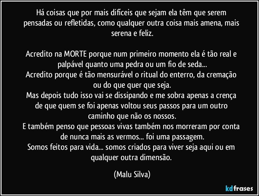 Há coisas que por mais difíceis que sejam ela têm que serem pensadas ou refletidas, como qualquer outra coisa mais amena, mais serena e feliz.

Acredito na MORTE porque num primeiro momento ela é tão real e palpável quanto uma pedra ou um fio de seda...
Acredito porque é tão mensurável o ritual do enterro, da cremação ou do que quer que seja.
Mas depois tudo isso vai se dissipando e me sobra apenas a crença de que quem se foi apenas voltou seus passos para um outro caminho que não os nossos.
E também penso que pessoas vivas também nos morreram por conta de nunca mais as vermos... foi uma passagem.
Somos feitos para vida... somos criados para viver seja aqui ou em qualquer outra dimensão. (Malu Silva)