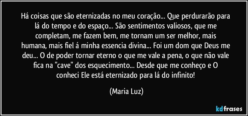 Há coisas que são eternizadas no meu coração... Que perdurarão para lá do tempo e do espaço...  São sentimentos valiosos, que me completam, me fazem bem, me tornam um ser melhor, mais humana, mais fiel á minha essencia divina... Foi um dom que Deus me deu... O de poder tornar eterno o que me vale a pena, o que não vale fica na "cave" dos esquecimento... Desde que me conheço e O conheci Ele está eternizado para lá do infinito! (Maria Luz)