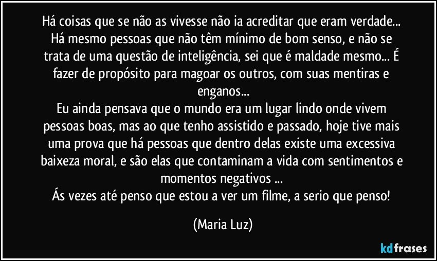 Há coisas que se não as vivesse não ia acreditar que eram verdade... Há mesmo pessoas que não têm mínimo de bom senso, e não se trata de uma questão de inteligência, sei que é maldade mesmo...  É fazer de propósito para magoar os outros, com suas mentiras e enganos...
Eu ainda pensava que o mundo era um lugar lindo onde vivem  pessoas boas, mas ao que tenho assistido e passado, hoje tive mais uma prova que há pessoas que dentro delas existe uma excessiva baixeza moral, e são elas que contaminam a vida com sentimentos e momentos negativos ... 
Ás vezes até penso que estou a ver um filme, a serio que penso! (Maria Luz)