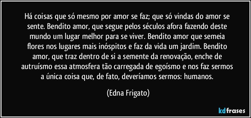 Há coisas que só mesmo por amor se faz; que  só vindas do amor se sente. Bendito amor, que segue pelos séculos afora fazendo deste mundo um lugar melhor para se viver. Bendito amor que semeia flores nos lugares mais inóspitos e faz da vida um jardim. Bendito amor, que traz dentro de si a semente da renovação, enche de autruísmo essa atmosfera tão carregada de egoísmo e nos faz sermos a única coisa que, de  fato, deveríamos sermos: humanos. (Edna Frigato)