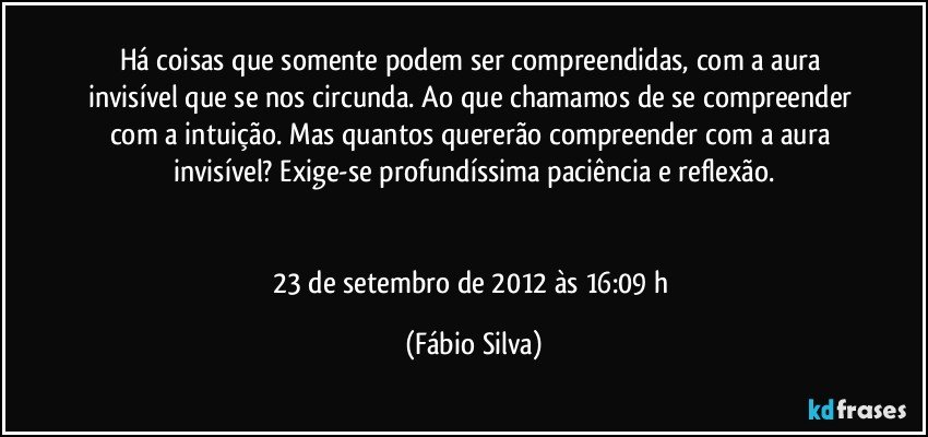 Há coisas que somente podem ser compreendidas, com a aura invisível que se nos circunda. Ao que chamamos de se compreender com a intuição. Mas quantos quererão compreender com a aura invisível? Exige-se profundíssima paciência e reflexão.


23 de setembro de 2012 às 16:09 h (Fábio Silva)