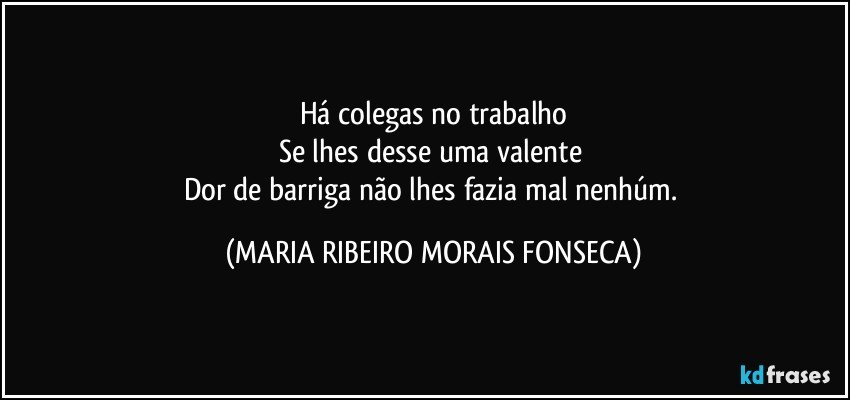 Há colegas no trabalho
Se lhes desse uma valente 
Dor de barriga não lhes fazia mal nenhúm. (MARIA RIBEIRO MORAIS FONSECA)