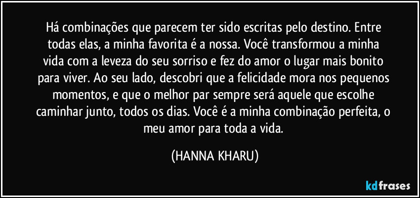 Há combinações que parecem ter sido escritas pelo destino. Entre todas elas, a minha favorita é a nossa. Você transformou a minha vida com a leveza do seu sorriso e fez do amor o lugar mais bonito para viver. Ao seu lado, descobri que a felicidade mora nos pequenos momentos, e que o melhor par sempre será aquele que escolhe caminhar junto, todos os dias. Você é a minha combinação perfeita, o meu amor para toda a vida. (HANNA KHARU)