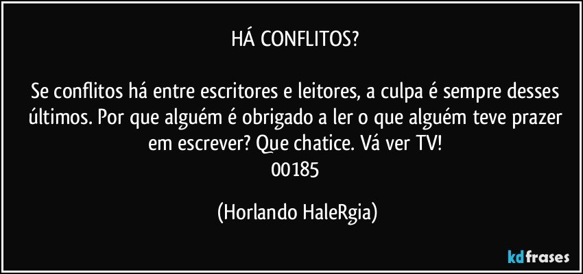 HÁ CONFLITOS? 

Se conflitos há entre escritores e leitores, a culpa é sempre desses últimos. Por que alguém é obrigado a ler o que alguém teve prazer em escrever? Que chatice. Vá ver TV! 
00185 (Horlando HaleRgia)