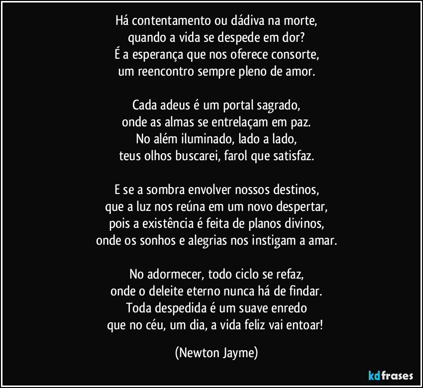 Há contentamento ou dádiva na morte,
quando a vida se despede em dor?
É a esperança que nos oferece consorte,
um reencontro sempre pleno de amor.

Cada adeus é um portal sagrado,
onde as almas se entrelaçam em paz.
No além iluminado, lado a lado,
teus olhos buscarei, farol que satisfaz.

E se a sombra envolver nossos destinos,
que a luz nos reúna em um novo despertar,
pois a existência é feita de planos divinos,
onde os sonhos e alegrias nos instigam a amar.

No adormecer, todo ciclo se refaz,
onde o deleite eterno nunca há de findar.
Toda despedida é um suave enredo
que no céu, um dia, a vida feliz vai entoar! (Newton Jayme)