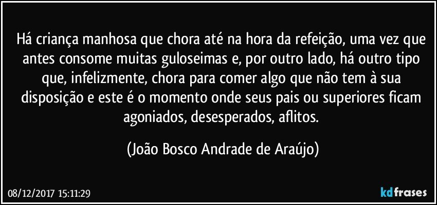 Há criança manhosa que chora até na hora da refeição, uma vez que antes consome muitas guloseimas e,  por outro lado, há outro tipo que, infelizmente, chora para comer algo que não tem à sua disposição e este é o momento onde seus pais ou superiores ficam agoniados, desesperados, aflitos. (João Bosco Andrade de Araújo)