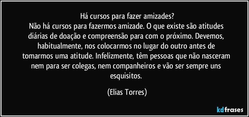 Há cursos para fazer amizades?
Não há cursos para fazermos amizade. O que existe são atitudes diárias de doação e compreensão para com o próximo. Devemos, habitualmente, nos colocarmos no lugar do outro antes de tomarmos uma atitude. Infelizmente, têm pessoas que não nasceram nem para ser colegas, nem companheiros e vão ser sempre uns esquisitos. (Elias Torres)