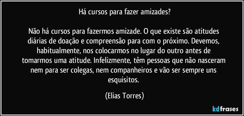 Há cursos para fazer amizades?
 
Não há cursos para fazermos amizade. O que existe são atitudes diárias de doação e compreensão para com o próximo. Devemos, habitualmente, nos colocarmos no lugar do outro antes de tomarmos uma atitude. Infelizmente, têm pessoas que não nasceram nem para ser colegas, nem companheiros e vão ser sempre uns esquisitos. (Elias Torres)