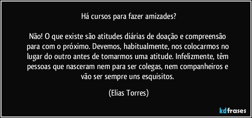 Há cursos para fazer amizades?
 
Não! O que existe são atitudes diárias de doação e compreensão para com o próximo. Devemos, habitualmente, nos colocarmos no lugar do outro antes de tomarmos uma atitude. Infelizmente, têm pessoas que nasceram nem para ser colegas, nem companheiros e vão ser sempre uns esquisitos. (Elias Torres)