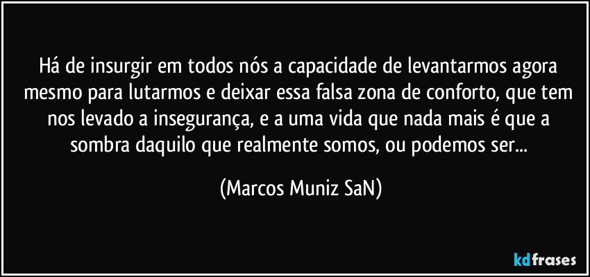 Há de insurgir em todos nós a capacidade de levantarmos agora mesmo para lutarmos e deixar essa falsa zona de conforto, que tem nos levado a insegurança, e a uma vida que nada mais é que a sombra daquilo que realmente somos, ou podemos ser... (Marcos Muniz SaN)