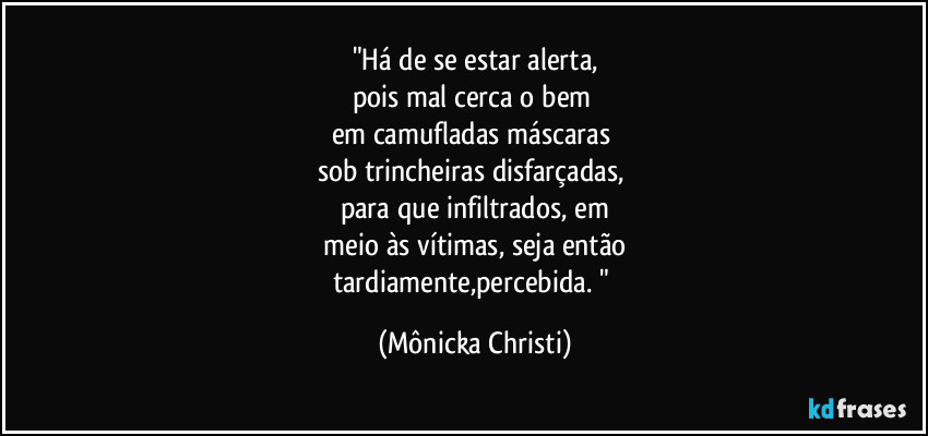 "Há de se estar alerta,
pois mal cerca o bem
em camufladas máscaras
sob trincheiras disfarçadas,
para que infiltrados, em
meio às vítimas, seja então
tardiamente,percebida. " (Mônicka Christi)