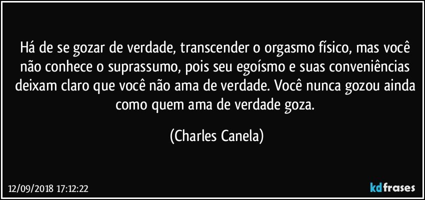 Há de se gozar de verdade, transcender o orgasmo físico, mas você não conhece o suprassumo, pois seu egoísmo e suas conveniências deixam claro que você não ama de verdade. Você nunca gozou ainda como quem ama de verdade goza. (Charles Canela)