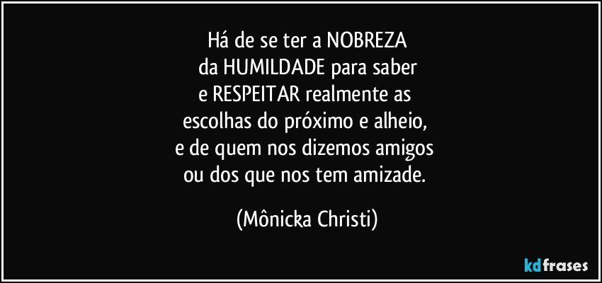 Há de se ter a NOBREZA
da HUMILDADE para saber
e RESPEITAR realmente as 
escolhas do próximo e alheio, 
e de quem nos dizemos amigos 
ou dos que nos tem amizade. (Mônicka Christi)